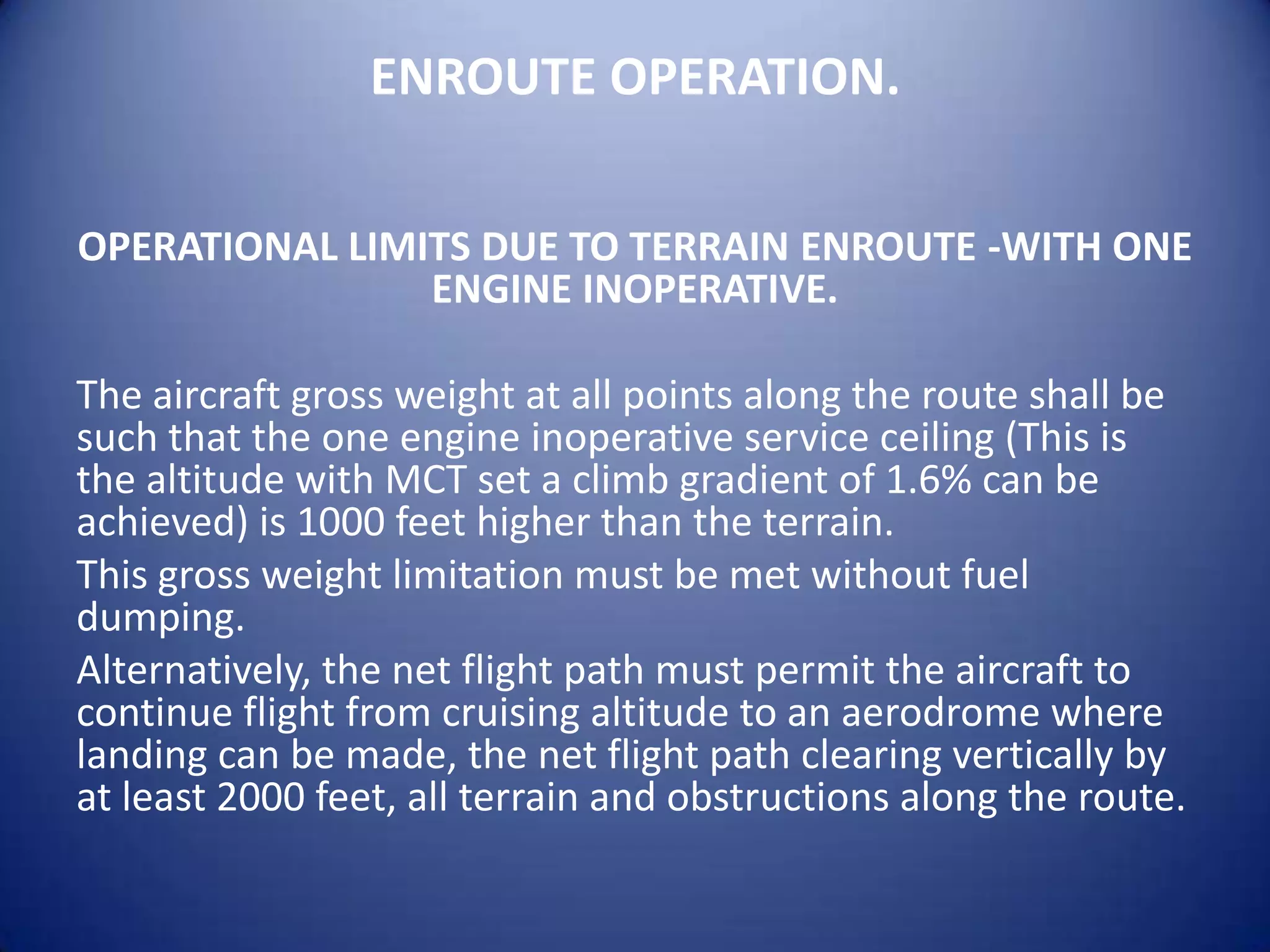 ENROUTE OPERATION.

OPERATIONAL LIMITS DUE TO TERRAIN ENROUTE -WITH ONE
                ENGINE INOPERATIVE.

The aircraft gross weight at all points along the route shall be
such that the one engine inoperative service ceiling (This is
the altitude with MCT set a climb gradient of 1.6% can be
achieved) is 1000 feet higher than the terrain.
This gross weight limitation must be met without fuel
dumping.
Alternatively, the net flight path must permit the aircraft to
continue flight from cruising altitude to an aerodrome where
landing can be made, the net flight path clearing vertically by
at least 2000 feet, all terrain and obstructions along the route.
 