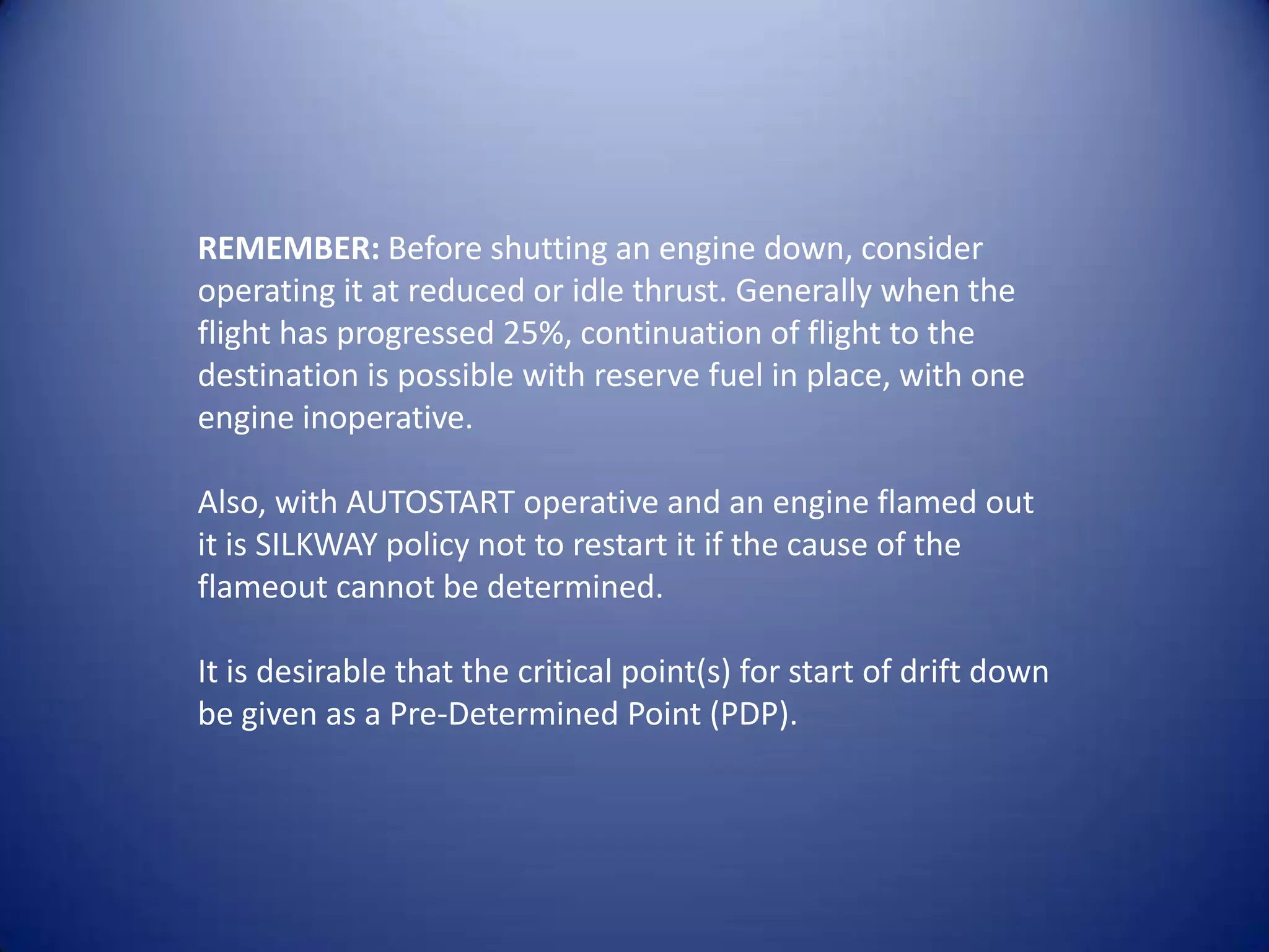 REMEMBER: Before shutting an engine down, consider
operating it at reduced or idle thrust. Generally when the
flight has progressed 25%, continuation of flight to the
destination is possible with reserve fuel in place, with one
engine inoperative.

Also, with AUTOSTART operative and an engine flamed out
it is SILKWAY policy not to restart it if the cause of the
flameout cannot be determined.

It is desirable that the critical point(s) for start of drift down
be given as a Pre-Determined Point (PDP).
 