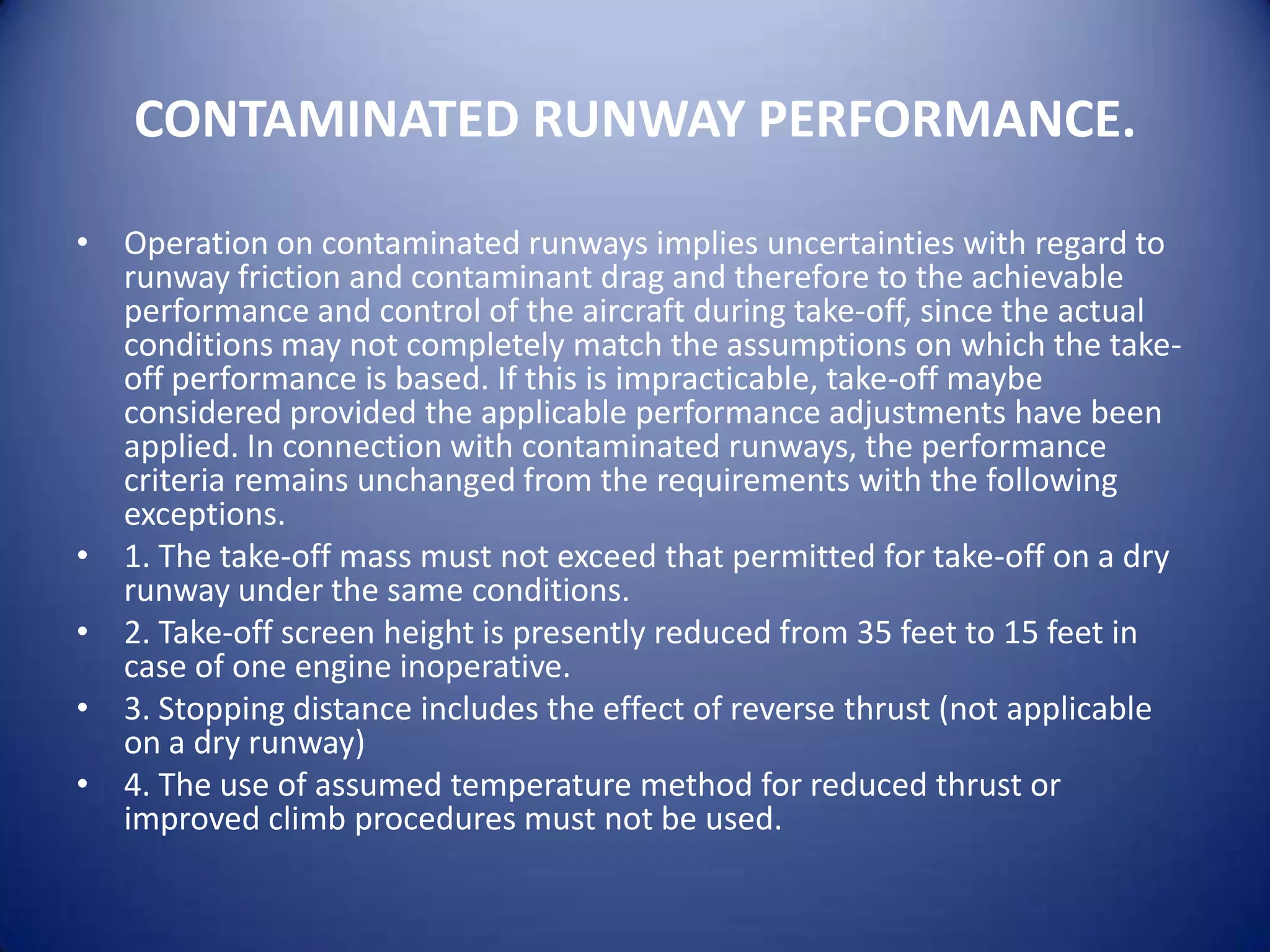 CONTAMINATED RUNWAY PERFORMANCE.

• Operation on contaminated runways implies uncertainties with regard to
  runway friction and contaminant drag and therefore to the achievable
  performance and control of the aircraft during take-off, since the actual
  conditions may not completely match the assumptions on which the take-
  off performance is based. If this is impracticable, take-off maybe
  considered provided the applicable performance adjustments have been
  applied. In connection with contaminated runways, the performance
  criteria remains unchanged from the requirements with the following
  exceptions.
• 1. The take-off mass must not exceed that permitted for take-off on a dry
  runway under the same conditions.
• 2. Take-off screen height is presently reduced from 35 feet to 15 feet in
  case of one engine inoperative.
• 3. Stopping distance includes the effect of reverse thrust (not applicable
  on a dry runway)
• 4. The use of assumed temperature method for reduced thrust or
  improved climb procedures must not be used.
 