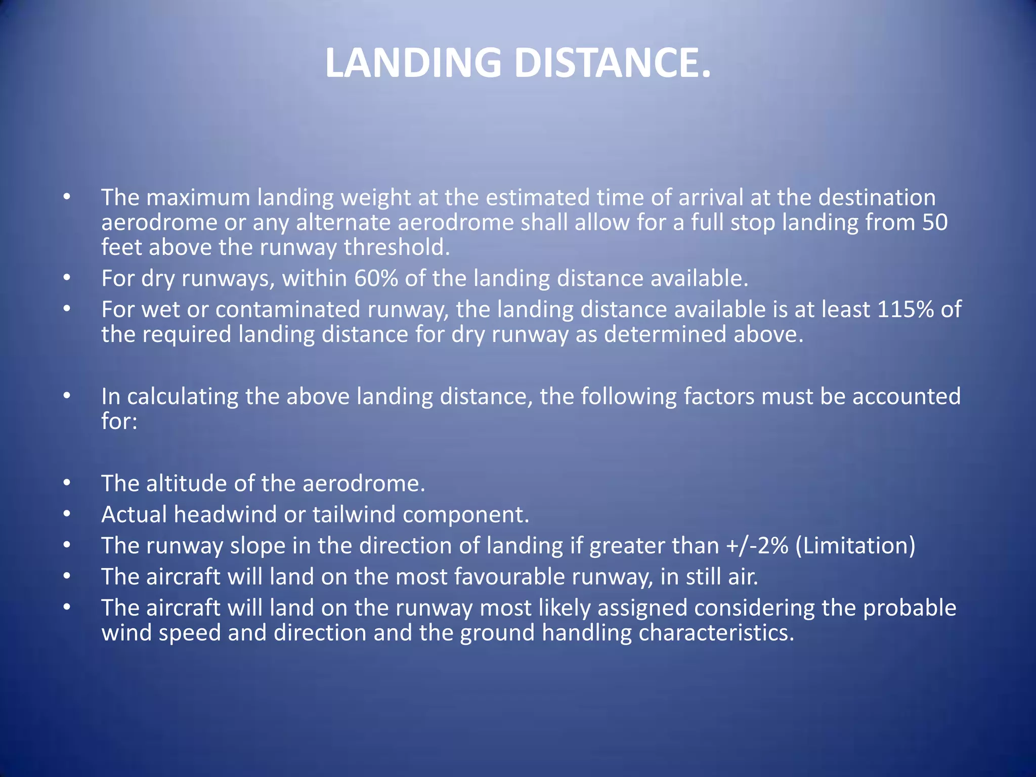 LANDING DISTANCE.

•   The maximum landing weight at the estimated time of arrival at the destination
    aerodrome or any alternate aerodrome shall allow for a full stop landing from 50
    feet above the runway threshold.
•   For dry runways, within 60% of the landing distance available.
•   For wet or contaminated runway, the landing distance available is at least 115% of
    the required landing distance for dry runway as determined above.

•   In calculating the above landing distance, the following factors must be accounted
    for:

•   The altitude of the aerodrome.
•   Actual headwind or tailwind component.
•   The runway slope in the direction of landing if greater than +/-2% (Limitation)
•   The aircraft will land on the most favourable runway, in still air.
•   The aircraft will land on the runway most likely assigned considering the probable
    wind speed and direction and the ground handling characteristics.
 