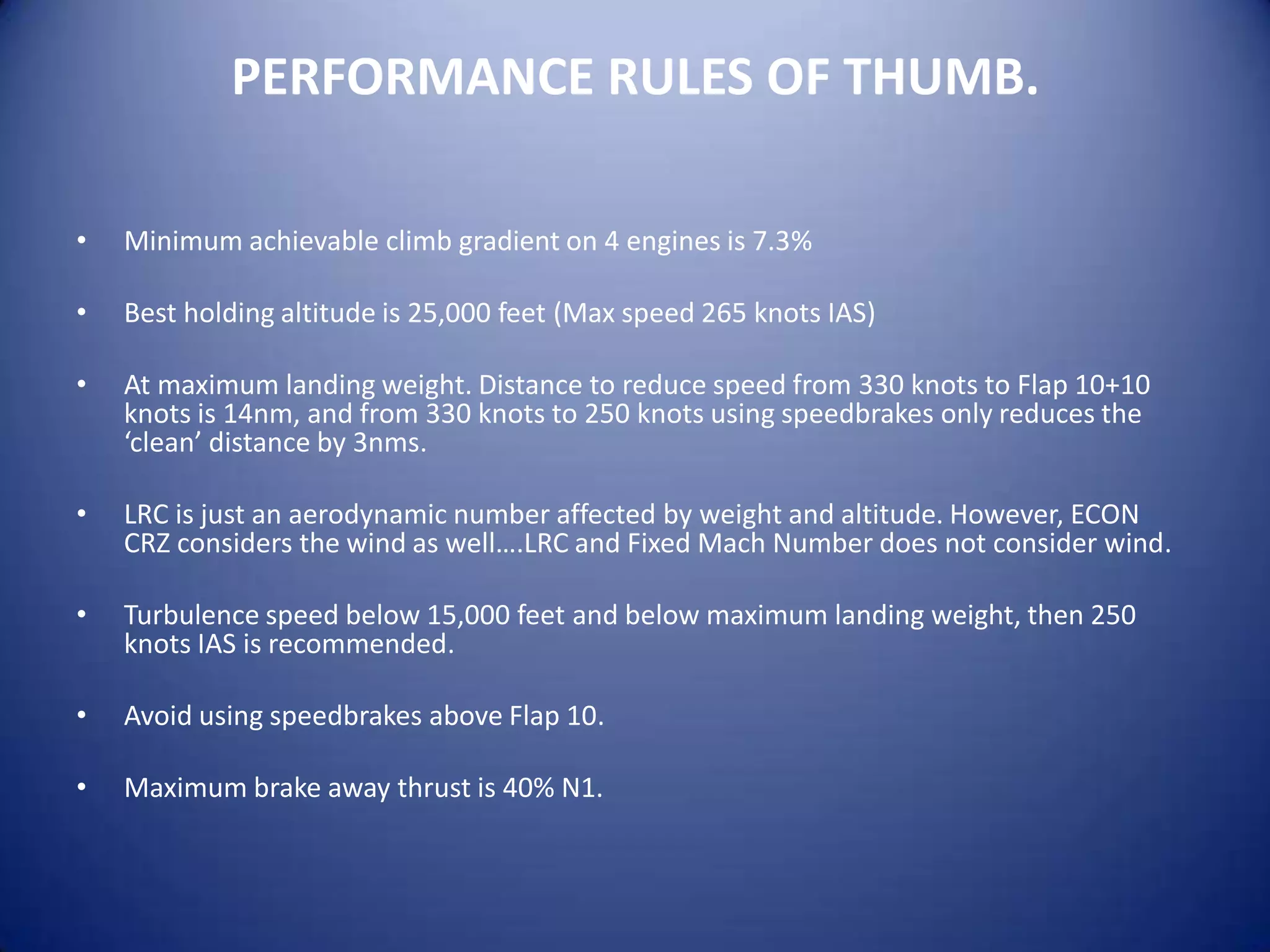 PERFORMANCE RULES OF THUMB.

•   Minimum achievable climb gradient on 4 engines is 7.3%

•   Best holding altitude is 25,000 feet (Max speed 265 knots IAS)

•   At maximum landing weight. Distance to reduce speed from 330 knots to Flap 10+10
    knots is 14nm, and from 330 knots to 250 knots using speedbrakes only reduces the
    ‘clean’ distance by 3nms.

•   LRC is just an aerodynamic number affected by weight and altitude. However, ECON
    CRZ considers the wind as well….LRC and Fixed Mach Number does not consider wind.

•   Turbulence speed below 15,000 feet and below maximum landing weight, then 250
    knots IAS is recommended.

•   Avoid using speedbrakes above Flap 10.

•   Maximum brake away thrust is 40% N1.
 