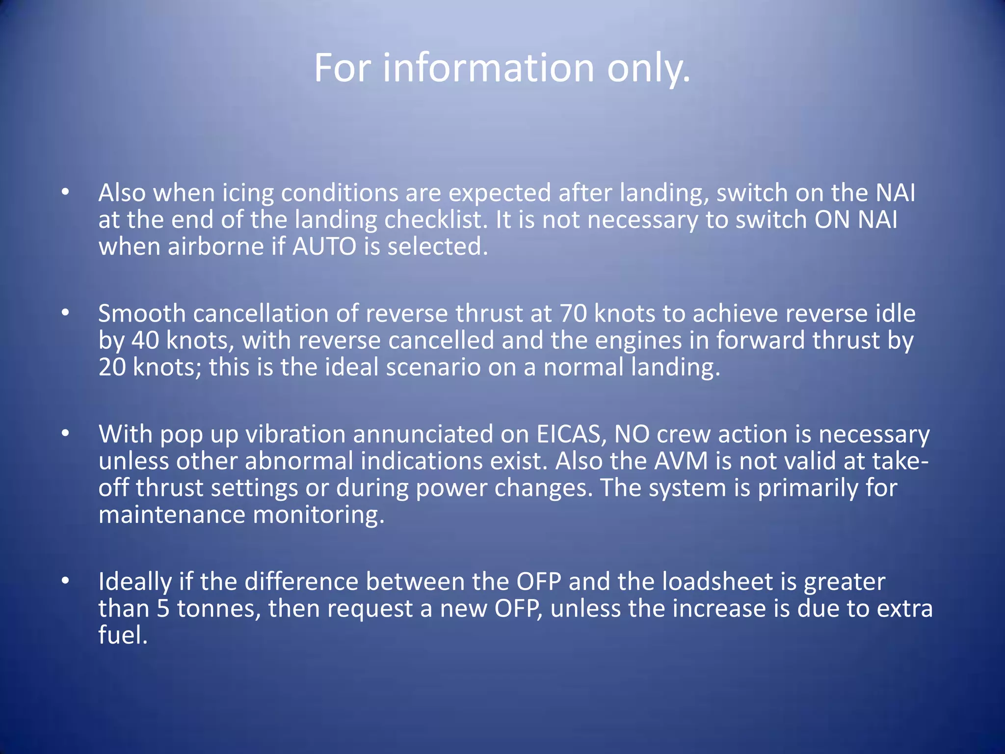 For information only.

• Also when icing conditions are expected after landing, switch on the NAI
  at the end of the landing checklist. It is not necessary to switch ON NAI
  when airborne if AUTO is selected.

• Smooth cancellation of reverse thrust at 70 knots to achieve reverse idle
  by 40 knots, with reverse cancelled and the engines in forward thrust by
  20 knots; this is the ideal scenario on a normal landing.

• With pop up vibration annunciated on EICAS, NO crew action is necessary
  unless other abnormal indications exist. Also the AVM is not valid at take-
  off thrust settings or during power changes. The system is primarily for
  maintenance monitoring.

• Ideally if the difference between the OFP and the loadsheet is greater
  than 5 tonnes, then request a new OFP, unless the increase is due to extra
  fuel.
 