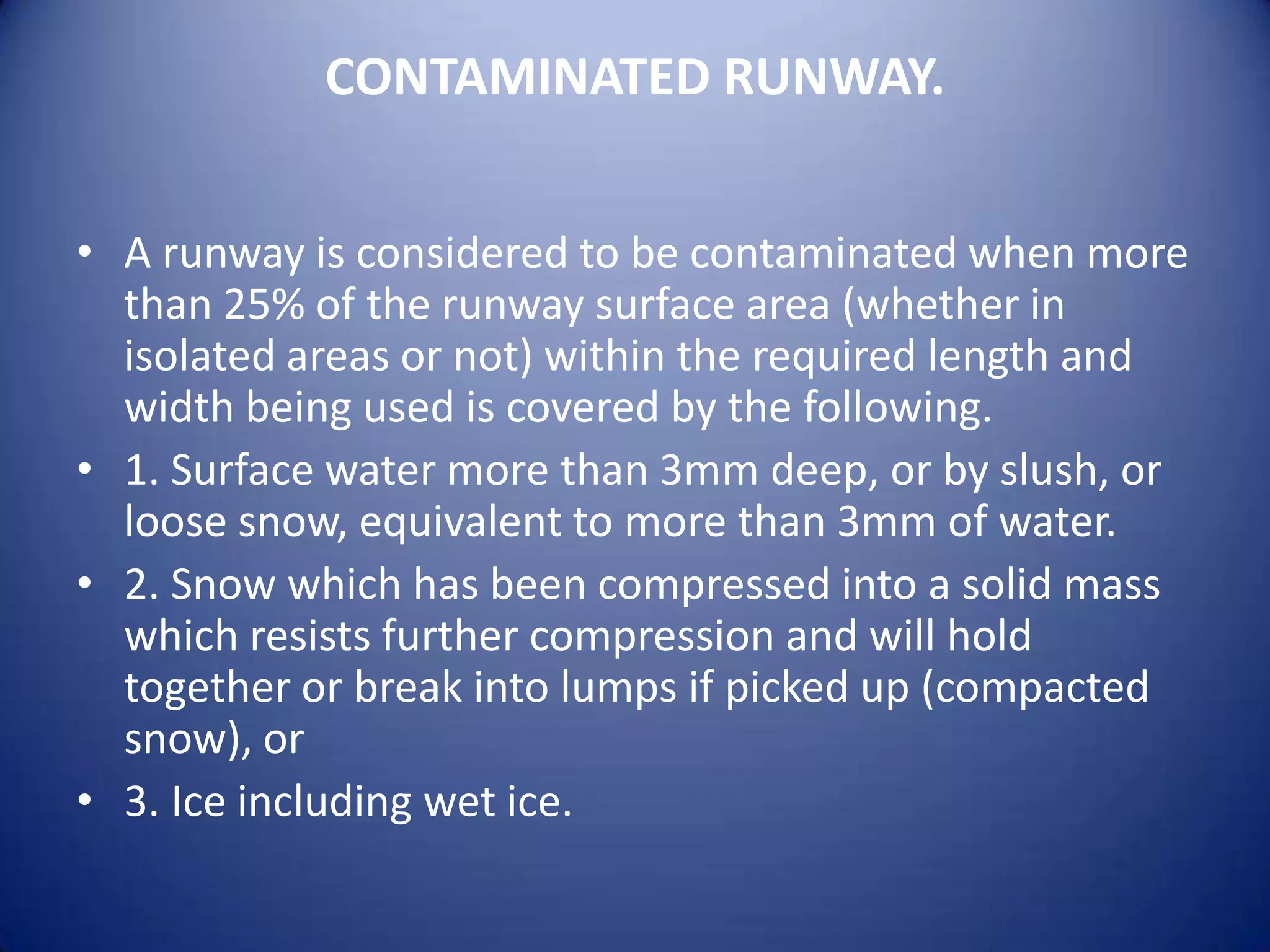 CONTAMINATED RUNWAY.


• A runway is considered to be contaminated when more
  than 25% of the runway surface area (whether in
  isolated areas or not) within the required length and
  width being used is covered by the following.
• 1. Surface water more than 3mm deep, or by slush, or
  loose snow, equivalent to more than 3mm of water.
• 2. Snow which has been compressed into a solid mass
  which resists further compression and will hold
  together or break into lumps if picked up (compacted
  snow), or
• 3. Ice including wet ice.
 