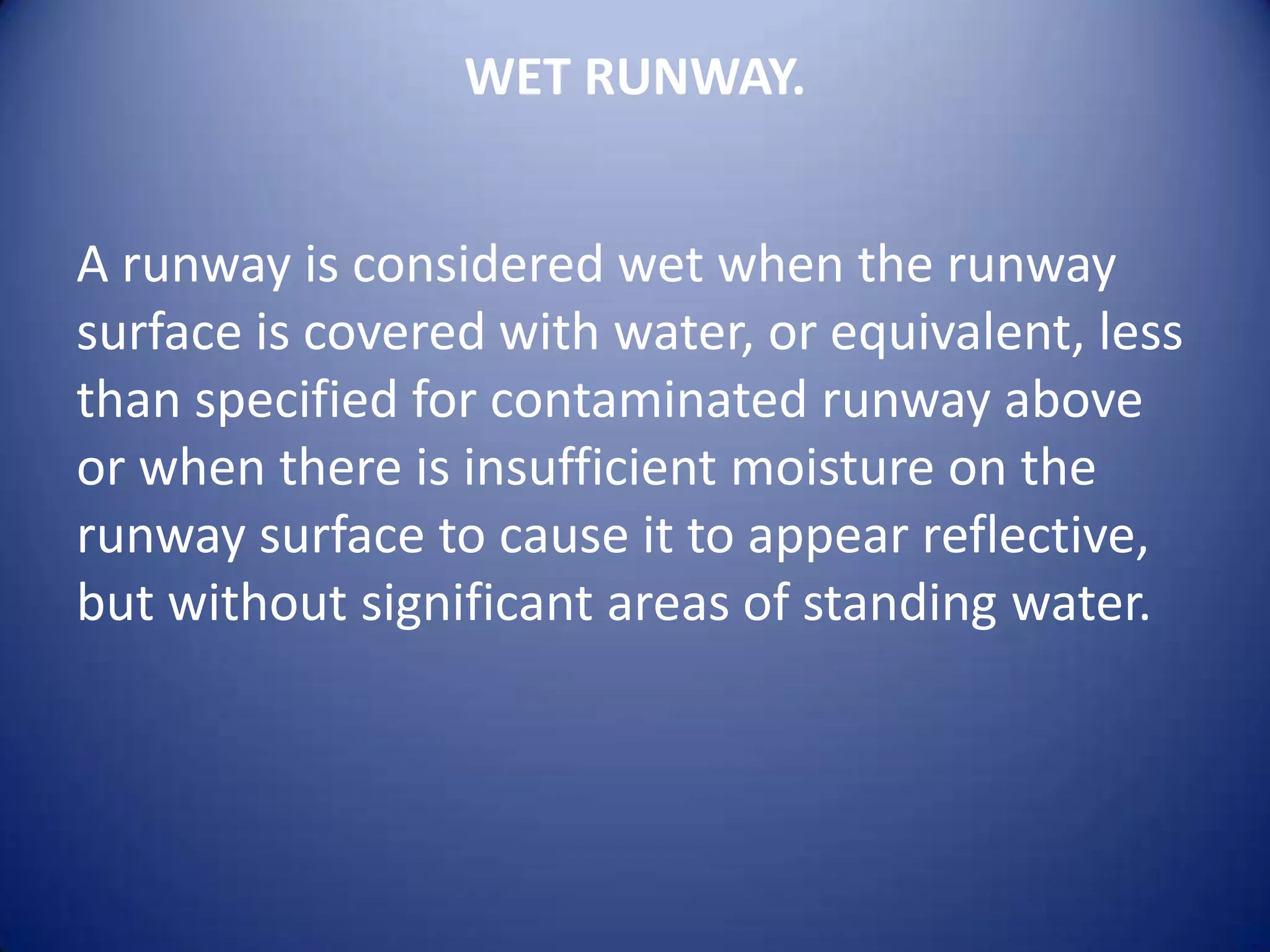 WET RUNWAY.


A runway is considered wet when the runway
surface is covered with water, or equivalent, less
than specified for contaminated runway above
or when there is insufficient moisture on the
runway surface to cause it to appear reflective,
but without significant areas of standing water.
 