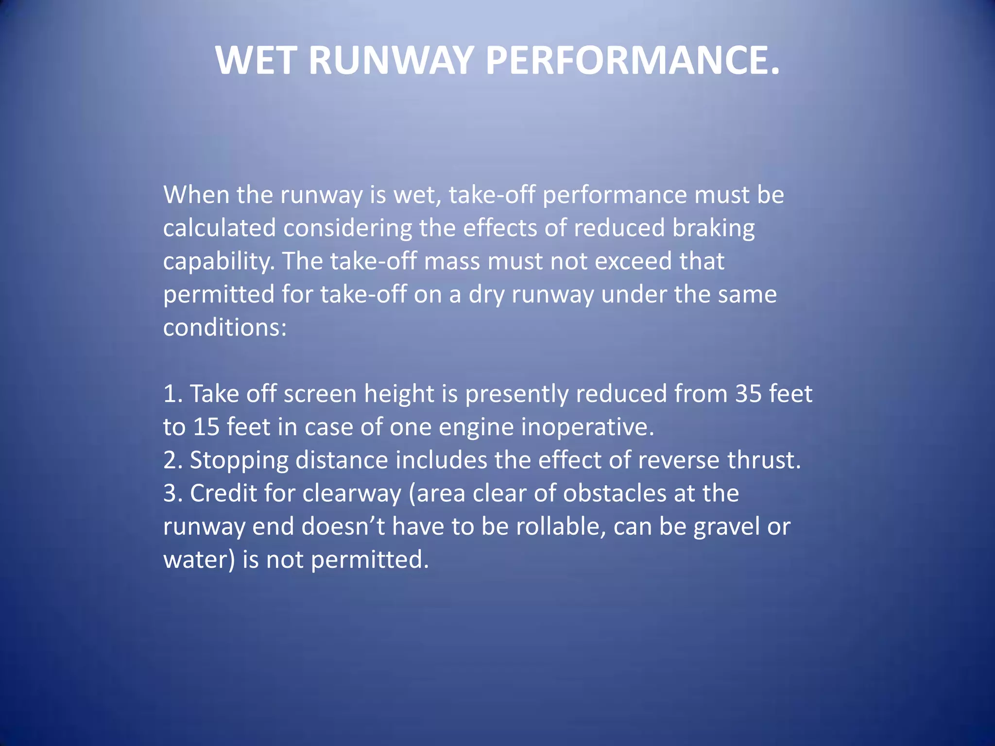 WET RUNWAY PERFORMANCE.

When the runway is wet, take-off performance must be
calculated considering the effects of reduced braking
capability. The take-off mass must not exceed that
permitted for take-off on a dry runway under the same
conditions:

1. Take off screen height is presently reduced from 35 feet
to 15 feet in case of one engine inoperative.
2. Stopping distance includes the effect of reverse thrust.
3. Credit for clearway (area clear of obstacles at the
runway end doesn’t have to be rollable, can be gravel or
water) is not permitted.
 