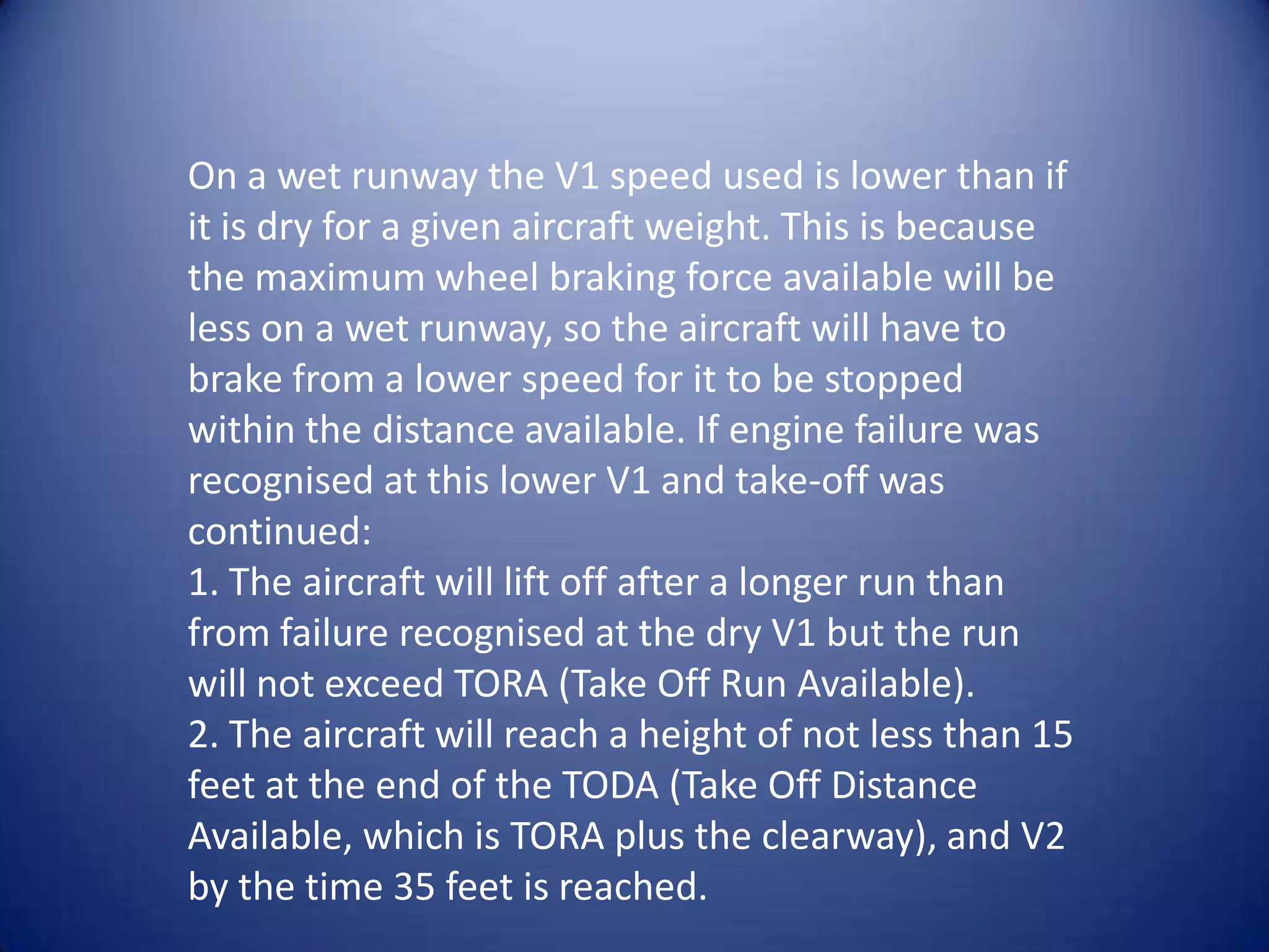 On a wet runway the V1 speed used is lower than if
it is dry for a given aircraft weight. This is because
the maximum wheel braking force available will be
less on a wet runway, so the aircraft will have to
brake from a lower speed for it to be stopped
within the distance available. If engine failure was
recognised at this lower V1 and take-off was
continued:
1. The aircraft will lift off after a longer run than
from failure recognised at the dry V1 but the run
will not exceed TORA (Take Off Run Available).
2. The aircraft will reach a height of not less than 15
feet at the end of the TODA (Take Off Distance
Available, which is TORA plus the clearway), and V2
by the time 35 feet is reached.
 