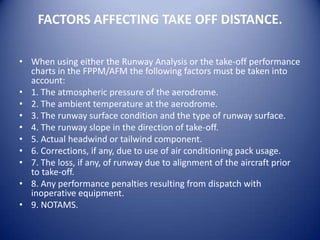 FACTORS AFFECTING TAKE OFF DISTANCE.

• When using either the Runway Analysis or the take-off performance
  charts in the FPPM/AFM the following factors must be taken into
  account:
• 1. The atmospheric pressure of the aerodrome.
• 2. The ambient temperature at the aerodrome.
• 3. The runway surface condition and the type of runway surface.
• 4. The runway slope in the direction of take-off.
• 5. Actual headwind or tailwind component.
• 6. Corrections, if any, due to use of air conditioning pack usage.
• 7. The loss, if any, of runway due to alignment of the aircraft prior
  to take-off.
• 8. Any performance penalties resulting from dispatch with
  inoperative equipment.
• 9. NOTAMS.
 