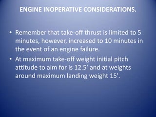 ENGINE INOPERATIVE CONSIDERATIONS.


• Remember that take-off thrust is limited to 5
  minutes, however, increased to 10 minutes in
  the event of an engine failure.
• At maximum take-off weight initial pitch
  attitude to aim for is 12.5' and at weights
  around maximum landing weight 15'.
 