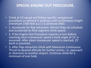 SPECIAL ENGINE OUT PROCEDURE.

• Climb at V2 speed and follow specific navigational
  procedure as defined in analyses until acceleration height
  (minimum 1500 feet a.a.l.) is achieved AND:
• 1. Accelerate for flap retraction. Retract flaps on schedule
  and accelerate to final segment climb speed.
• 2. If the Engine Out Procedure requires a turn before
  reaching clean manoeuver speed a bank angle of 15' is
  assumed. After clean manoeuver speed is reached, 25'
  bank is assumed.
• 3. After flap retraction climb with Maximum Continuous
  Thrust to desired altitude for further action, i.e. approach
  or diversion to another airport. Continue climb for a
  minimum of one hold.
 