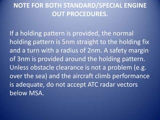 NOTE FOR BOTH STANDARD/SPECIAL ENGINE
            OUT PROCEDURES.

If a holding pattern is provided, the normal
holding pattern is 5nm straight to the holding fix
and a turn with a radius of 2nm. A safety margin
of 3nm is provided around the holding pattern.
Unless obstacle clearance is not a problem (e.g.
over the sea) and the aircraft climb performance
is adequate, do not accept ATC radar vectors
below MSA.
 