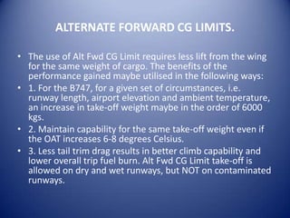 ALTERNATE FORWARD CG LIMITS.

• The use of Alt Fwd CG Limit requires less lift from the wing
  for the same weight of cargo. The benefits of the
  performance gained maybe utilised in the following ways:
• 1. For the B747, for a given set of circumstances, i.e.
  runway length, airport elevation and ambient temperature,
  an increase in take-off weight maybe in the order of 6000
  kgs.
• 2. Maintain capability for the same take-off weight even if
  the OAT increases 6-8 degrees Celsius.
• 3. Less tail trim drag results in better climb capability and
  lower overall trip fuel burn. Alt Fwd CG Limit take-off is
  allowed on dry and wet runways, but NOT on contaminated
  runways.
 
