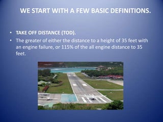 WE START WITH A FEW BASIC DEFINITIONS.

• TAKE OFF DISTANCE (TOD).
• The greater of either the distance to a height of 35 feet with
  an engine failure, or 115% of the all engine distance to 35
  feet.
 
