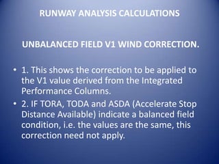 RUNWAY ANALYSIS CALCULATIONS


  UNBALANCED FIELD V1 WIND CORRECTION.

• 1. This shows the correction to be applied to
  the V1 value derived from the Integrated
  Performance Columns.
• 2. IF TORA, TODA and ASDA (Accelerate Stop
  Distance Available) indicate a balanced field
  condition, i.e. the values are the same, this
  correction need not apply.
 