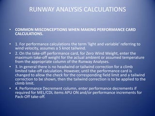 RUNWAY ANALYSIS CALCULATIONS

• COMMON MISCONCEPTIONS WHEN MAKING PERFORMANCE CARD
  CALCULATIONS.

• 1. For performance calculations the term 'light and variable' referring to
  wind velocity, assumes a 5 knot tailwind.
• 2. On the take-off performance card, for Zero Wind Weight, enter the
  maximum take-off weight for the actual ambient or assumed temperature
  from the appropriate column of the Runway Analyses.
• 3. In general there is no headwind or tailwind correction for a climb
  limited take-off calculation. However, until the performance card is
  changed to allow the check for the corresponding field limit and a tailwind
  correction to be shown, then the tailwind correction is to be applied to the
  climb limit.
• 4. Performance Decrement column, enter performance decrements if
  required for MEL/CDL items APU ON and/or performance increments for
  Pack-Off take-off.
 