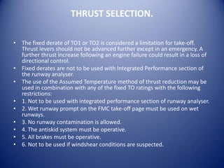 THRUST SELECTION.

• The fixed derate of TO1 or TO2 is considered a limitation for take-off.
  Thrust levers should not be advanced further except in an emergency. A
  further thrust increase following an engine failure could result in a loss of
  directional control.
• Fixed derates are not to be used with Integrated Performance section of
  the runway analyser.
• The use of the Assumed Temperature method of thrust reduction may be
  used in combination with any of the fixed TO ratings with the following
  restrictions:
• 1. Not to be used with integrated performance section of runway analyser.
• 2. Wet runway prompt on the FMC take-off page must be used on wet
  runways.
• 3. No runway contamination is allowed.
• 4. The antiskid system must be operative.
• 5. All brakes must be operative.
• 6. Not to be used if windshear conditions are suspected.
 