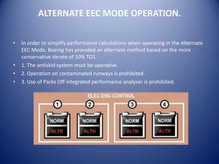 ALTERNATE EEC MODE OPERATION.

•   In order to simplify performance calculations when operating in the Alternate
    EEC Mode, Boeing has provided an alternate method based on the more
    conservative derate of 10% TO1.
•   1. The antiskid system must be operative.
•   2. Operation on contaminated runways is prohibited.
•   3. Use of Packs Off integrated performance analyser is prohibited.
 
