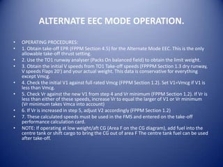 ALTERNATE EEC MODE OPERATION.

•   OPERATING PROCEDURES:
•   1. Obtain take-off EPR (FPPM Section 4.5) for the Alternate Mode EEC. This is the only
    allowable take-off thrust setting.
•   2. Use the TO1 runway analyser (Packs On balanced field) to obtain the limit weight.
•   3. Obtain the initial V speeds from TO1 Take-off speeds (FPPPM Section 1.3 dry runway,
    V speeds Flaps 20') and your actual weight. This data is conservative for everything
    except Vmcg.
•   4. Check the initial V1 against full rated Vmcg (FPPM Section 1.2). Set V1=Vmcg if V1 is
    less than Vmcg.
•   5. Check Vr against the new V1 from step 4 and Vr minimum (FPPM Section 1.2). If Vr is
    less than either of these speeds, increase Vr to equal the larger of V1 or Vr minimum
    (Vr minimum takes Vmca into account)
•   6. If Vr is increased in step 5, adjust V2 accordingly (FPPM Section 1.2)
•   7. These calculated speeds must be used in the FMS and entered on the take-off
    performance calculation card.
•   NOTE: If operating at low weight/aft CG (Area F on the CG diagram), add fuel into the
    centre tank or shift cargo to bring the CG out of area F The centre tank fuel can be used
    after take-off.
 