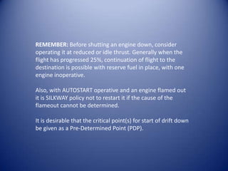 REMEMBER: Before shutting an engine down, consider
operating it at reduced or idle thrust. Generally when the
flight has progressed 25%, continuation of flight to the
destination is possible with reserve fuel in place, with one
engine inoperative.

Also, with AUTOSTART operative and an engine flamed out
it is SILKWAY policy not to restart it if the cause of the
flameout cannot be determined.

It is desirable that the critical point(s) for start of drift down
be given as a Pre-Determined Point (PDP).
 
