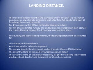 LANDING DISTANCE.

•   The maximum landing weight at the estimated time of arrival at the destination
    aerodrome or any alternate aerodrome shall allow for a full stop landing from 50
    feet above the runway threshold.
•   For dry runways, within 60% of the landing distance available.
•   For wet or contaminated runway, the landing distance available is at least 115% of
    the required landing distance for dry runway as determined above.

•   In calculating the above landing distance, the following factors must be accounted
    for:

•   The altitude of the aerodrome.
•   Actual headwind or tailwind component.
•   The runway slope in the direction of landing if greater than +/-2% (Limitation)
•   The aircraft will land on the most favourable runway, in still air.
•   The aircraft will land on the runway most likely assigned considering the probable
    wind speed and direction and the ground handling characteristics.
 
