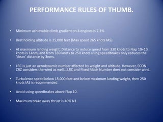 PERFORMANCE RULES OF THUMB.

•   Minimum achievable climb gradient on 4 engines is 7.3%

•   Best holding altitude is 25,000 feet (Max speed 265 knots IAS)

•   At maximum landing weight. Distance to reduce speed from 330 knots to Flap 10+10
    knots is 14nm, and from 330 knots to 250 knots using speedbrakes only reduces the
    ‘clean’ distance by 3nms.

•   LRC is just an aerodynamic number affected by weight and altitude. However, ECON
    CRZ considers the wind as well….LRC and Fixed Mach Number does not consider wind.

•   Turbulence speed below 15,000 feet and below maximum landing weight, then 250
    knots IAS is recommended.

•   Avoid using speedbrakes above Flap 10.

•   Maximum brake away thrust is 40% N1.
 