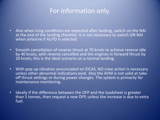 For information only.

• Also when icing conditions are expected after landing, switch on the NAI
  at the end of the landing checklist. It is not necessary to switch ON NAI
  when airborne if AUTO is selected.

• Smooth cancellation of reverse thrust at 70 knots to achieve reverse idle
  by 40 knots, with reverse cancelled and the engines in forward thrust by
  20 knots; this is the ideal scenario on a normal landing.

• With pop up vibration annunciated on EICAS, NO crew action is necessary
  unless other abnormal indications exist. Also the AVM is not valid at take-
  off thrust settings or during power changes. The system is primarily for
  maintenance monitoring.

• Ideally if the difference between the OFP and the loadsheet is greater
  than 5 tonnes, then request a new OFP, unless the increase is due to extra
  fuel.
 