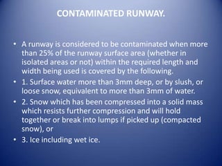 CONTAMINATED RUNWAY.


• A runway is considered to be contaminated when more
  than 25% of the runway surface area (whether in
  isolated areas or not) within the required length and
  width being used is covered by the following.
• 1. Surface water more than 3mm deep, or by slush, or
  loose snow, equivalent to more than 3mm of water.
• 2. Snow which has been compressed into a solid mass
  which resists further compression and will hold
  together or break into lumps if picked up (compacted
  snow), or
• 3. Ice including wet ice.
 