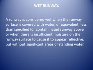 WET RUNWAY.


A runway is considered wet when the runway
surface is covered with water, or equivalent, less
than specified for contaminated runway above
or when there is insufficient moisture on the
runway surface to cause it to appear reflective,
but without significant areas of standing water.
 
