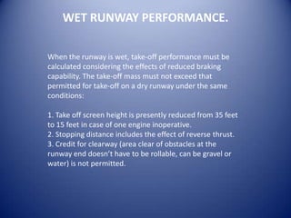 WET RUNWAY PERFORMANCE.

When the runway is wet, take-off performance must be
calculated considering the effects of reduced braking
capability. The take-off mass must not exceed that
permitted for take-off on a dry runway under the same
conditions:

1. Take off screen height is presently reduced from 35 feet
to 15 feet in case of one engine inoperative.
2. Stopping distance includes the effect of reverse thrust.
3. Credit for clearway (area clear of obstacles at the
runway end doesn’t have to be rollable, can be gravel or
water) is not permitted.
 