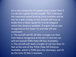 On a wet runway the V1 speed used is lower than if
it is dry for a given aircraft weight. This is because
the maximum wheel braking force available will be
less on a wet runway, so the aircraft will have to
brake from a lower speed for it to be stopped
within the distance available. If engine failure was
recognised at this lower V1 and take-off was
continued:
1. The aircraft will lift off after a longer run than
from failure recognised at the dry V1 but the run
will not exceed TORA (Take Off Run Available).
2. The aircraft will reach a height of not less than 15
feet at the end of the TODA (Take Off Distance
Available, which is TORA plus the clearway), and V2
by the time 35 feet is reached.
 