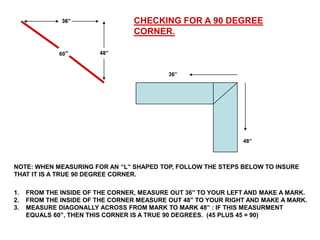 36”                 CHECKING FOR A 90 DEGREE
                                  CORNER.

              60”       48”



                                           36”




                                                               48”



NOTE: WHEN MEASURING FOR AN “L” SHAPED TOP, FOLLOW THE STEPS BELOW TO INSURE
THAT IT IS A TRUE 90 DEGREE CORNER.

1.   FROM THE INSIDE OF THE CORNER, MEASURE OUT 36” TO YOUR LEFT AND MAKE A MARK.
2.   FROM THE INSIDE OF THE CORNER MEASURE OUT 48” TO YOUR RIGHT AND MAKE A MARK.
3.   MEASURE DIAGONALLY ACROSS FROM MARK TO MARK 48” : IF THIS MEASURMENT
     EQUALS 60”, THEN THIS CORNER IS A TRUE 90 DEGREES. (45 PLUS 45 = 90)
 
