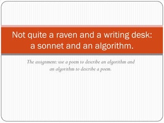Not quite a raven and a writing desk:
     a sonnet and an algorithm.
   The assignment: use a poem to describe an algorithm and
              an algorithm to describe a poem.
 