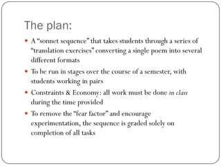 The plan:
 A “sonnet sequence” that takes students through a series of
  “translation exercises” converting a single poem...