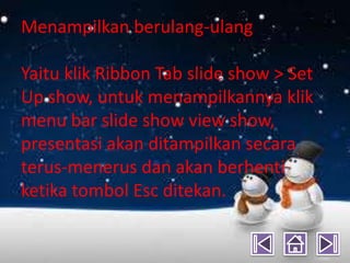 Menampilkan berulang-ulang

Yaitu klik Ribbon Tab slide show > Set
Up show, untuk menampilkannya klik
menu bar slide show view show,
presentasi akan ditampilkan secara
terus-menerus dan akan berhenti
ketika tombol Esc ditekan.
 