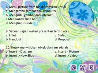 8. Menu picture from file difungsikan untuk ...
a. Mengambil gambar dari komputer
b. Mengmbil gambar dari internet
c.Menambah slide baru
d. Menghapus slide

9. Sebuah sajian materi presentasi terdiri atas ...
a. Liflet                           c. Slide
b. Handout                          d. Proposal

10. Untuk menyisipkan objek diagram adalah ...
a. Insert > Diagram               c. Insert > Picture
b. Insert > New Slide             d. Insert > Video
 