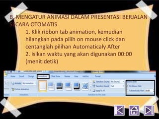 B. MENGATUR ANIMASI DALAM PRESENTASI BERJALAN
SECARA OTOMATIS
     1. Klik ribbon tab animation, kemudian
     hilangkan pada pilih on mouse click dan
     centanglah pilihan Automaticaly After
     2. isikan waktu yang akan digunakan 00:00
     (menit:detik)
 