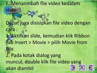 E. Menanmbah file video kedalam
slide

Dapat juga disisipkan file video dengan
cara :
1. Aktifkan slide, kemudian klik Ribbon
Tab Insert > Movie > pilih Movie from
File
2. Pada kotak dialog yang
muncul, double klik file video yang
akan diambil
 