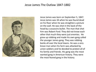 Jesse James The Outlaw 1847-1882


          Jesse James was born on September 5, 1847.
          Jesse James was 34 when he was found dead
          on his floor when he was straighten a picture
          on the wall. He was shot in the back of the
          head by a assassins bullet. The man that shot
          him was Robert Ford. They did not know each
          other that much they were just enemies. He
          grew up robbing and made his own gang called
          the younger James gang. They was robbing
          banks all over the local towns. He was a very
          brave man when his farm was attacked by
          union soldiers and he decided to protect all of
          his family and friends. His gang was the most
          wanted gang in American history. They were
          the most feared gang in the history.
 
