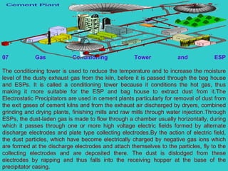 07 Gas Conditioning Tower and ESP The conditioning tower is used to reduce the temperature and to increase the moisture level of the dusty exhaust gas from the kiln, before it is passed through the bag house and ESPs. It is called a conditioning tower because it conditions the hot gas, thus making it more suitable for the ESP and bag house to extract dust from it.The Electrostatic Precipitators are used in cement plants particularly for removal of dust from the exit gases of cement kilns and from the exhaust air discharged by dryers, combined grinding and drying plants, finishing mills and raw mills through water injection.Through ESPs, the dust-laden gas is made to flow through a chamber usually horizontally, during which it passes through one or more high voltage electric fields formed by alternate discharge electrodes and plate type collecting electrodes.By the action of electric field, the dust particles, which have become electrically charged by negative gas ions which are formed at the discharge electrodes and attach themselves to the particles, fly to the collecting electrodes and are deposited there. The dust is dislodged from these electrodes by rapping and thus falls into the receiving hopper at the base of the precipitator casing. 