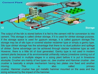 12 Gypsum Storage The output of the kiln is stored before it is fed to the cement mill for conversion to into cement. This storage is called clinker storage, if it is used for clinker storage purpose. If the storage space is used for gypsum storage, it is called gypsum storage.The storage may be of silo type or covered stacker reclaimer type or simply a gantry type. Silo type clinker storage has the advantage that there is no dust pollution and spillage of clinker. Same advantage can be achieved through stacker reclaimer type as well However, there is a little bit of dust generated. Gantry type is not used in modern cement plants because of its environmental unfriendly nature.Limestone coming out of quarry is crushed in multiple stages in a sizing plant before it is put in limestone stockpile. Crusher are mainly of two types viz. Jaw crusher and Hammer crusher. Jaw crusher is basically a simple mechanism having two plates one fixed and another moving. This is also called primary crusher. Hammer crusher has got metallic hammer mounted on the axes and the sizing achieved by the impact of the hammer.  