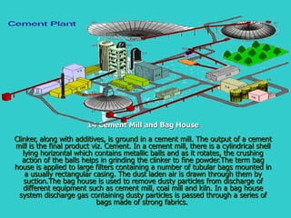14 Cement Mill and Bag House Clinker, along with additives, is ground in a cement mill. The output of a cement mill is the final product viz. Cement. In a cement mill, there is a cylindrical shell lying horizontal which contains metallic balls and as it rotates, the crushing action of the balls helps in grinding the clinker to fine powder.The term bag house is applied to large filters containing a number of tubular bags mounted in a usually rectangular casing. The dust laden air is drawn through them by suction.The bag house is used to remove dusty particles from discharge of different equipment such as cement mill, coal mill and kiln. In a bag house system discharge gas containing dusty particles is passed through a series of bags made of strong fabrics.  