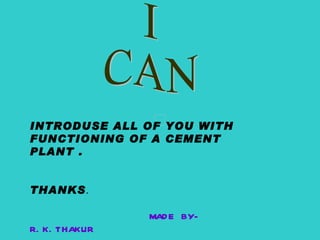 I CAN INTRODUSE ALL OF YOU WITH FUNCTIONING OF A CEMENT PLANT . THANKS . MADE BY-R.K.THAKUR 