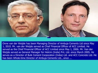 Onne van der Weijde has been Managing Director of Ambuja Cements Ltd since May 1, 2010. Mr. van der Weijde served as Chief Financial Officer of ACC Limited. He served as the Chief Financial Officer of ACC Limited since May 1, 2006. Mr. Van der Weijde served as General Manager for Holcim (India) Pvt. Ltd. since March 2005. He serves as a Director of Bulk Cement Corporation (India) Ltd. and ACC Concrete Ltd. He has been Whole-time Director of Ambuja Cements Ltd., since ...  