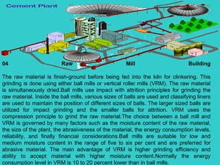 04 Raw Mill Building The raw material is finish-ground before being fed into the kiln for clinkering. This grinding is done using either ball mills or vertical roller mills (VRM). The raw material is simultaneously dried.Ball mills use impact with attrition principles for grinding the raw material. Inside the ball mills, various sizes of balls are used and classifying liners are used to maintain the position of different sizes of balls. The larger sized balls are utilized for impact grinding and the smaller balls for attrition. VRM uses the compression principle to grind the raw material.The choice between a ball mill and VRM is governed by many factors such as the moisture content of the raw material, the size of the plant, the abrasiveness of the material, the energy consumption levels, reliability, and finally financial considerations.Ball mills are suitable for low and medium moisture content in the range of five to six per cent and are preferred for abrasive material. The main advantage of VRM is higher grinding efficiency and ability to accept material with higher moisture content.Normally the energy consumption level in VRM is 10 to 20 percent lower than in ball mills.  