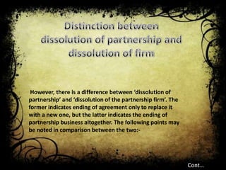 However, there is a difference between ‘dissolution of
partnership’ and ‘dissolution of the partnership firm’. The
former indicates ending of agreement only to replace it
with a new one, but the latter indicates the ending of
partnership business altogether. The following points may
be noted in comparison between the two:-




                                                              Cont…
 