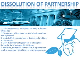 1. Only the agreement is dissolved, no physical disposal
takes place.
2. The partners will continue to run the business with a
new agreement.
3. Limited effect on employees or debtors and creditors
of the business
4. Many dissolutions of agreement can take place
during the life of a partnership business.
5. Admission, retirement and or death of a partner can
result in compulsory dissolution of existing agreement.
 