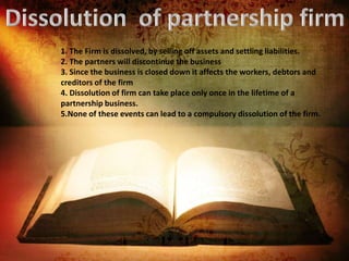 1. The Firm is dissolved, by selling off assets and settling liabilities.
2. The partners will discontinue the business
3. Since the business is closed down it affects the workers, debtors and
creditors of the firm
4. Dissolution of firm can take place only once in the lifetime of a
partnership business.
5.None of these events can lead to a compulsory dissolution of the firm.
 