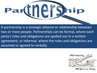 A partnership is a strategic alliance or relationship between
two or more people. Partnerships can be formal, where each
party's roles and obligations are spelled out in a written
agreement, or informal, where the roles and obligations are
assumed or agreed to verbally
 