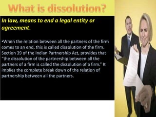 In law, means to end a legal entity or
agreement.

•When the relation between all the partners of the firm
comes to an end, this is called dissolution of the firm.
Section 39 of the Indian Partnership Act, provides that
“the dissolution of the partnership between all the
partners of a firm is called the dissolution of a firm.” It
implies the complete break down of the relation of
partnership between all the partners.
 