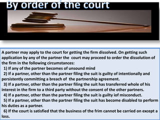 A partner may apply to the court for getting the firm dissolved. On getting such
application by any of the partner the court may proceed to order the dissolution of
the firm in the following circumstances:
 1) If any of the partner becomes of unsound mind
 2) If a partner, other than the partner filing the suit is guilty of intentionally and
persistently committing a breach of the partnership agreement.
 3) If a partner, other than the partner filing the suit has transferred whole of his
interest in the firm to a third party without the consent of the other partners.
 4) If a partner, other than the partner filing the suit is guilty iof misconduct.
 5) If a partner, other than the partner filing the suit has become disabled to perform
his duties as a partner.
 6) If the court is satisfied that the business of the frim cannot be carried on except a
loss.
 