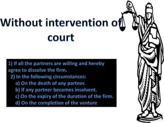 1) If all the partners are willing and hereby
agree to dissolve the firm.
 2) In the following circumstances:
    a) On the death of any partner.
    b) If any partner becomes insolvent.
    c) On the expiry of the duration of the firm.
    d) On the completion of the venture.
 